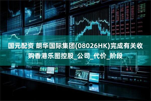 国元配资 朗华国际集团(08026HK)完成有关收购香港乐图控股_公司_代价_阶段