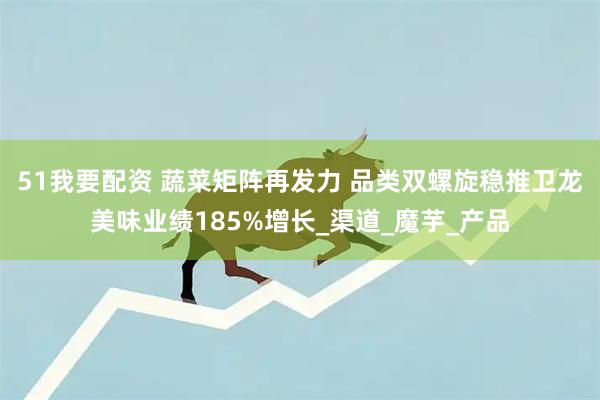 51我要配资 蔬菜矩阵再发力 品类双螺旋稳推卫龙美味业绩185%增长_渠道_魔芋_产品