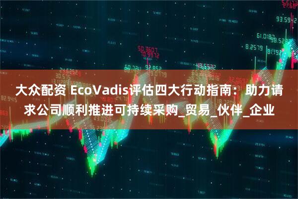 大众配资 EcoVadis评估四大行动指南：助力请求公司顺利推进可持续采购_贸易_伙伴_企业