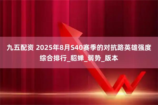 九五配资 2025年8月S40赛季的对抗路英雄强度综合排行_貂蝉_弱势_版本