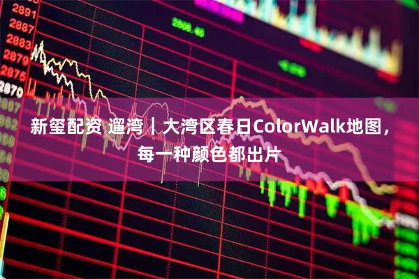 新玺配资 遛湾|大湾区春日ColorWalk地图,每一种颜色都出片