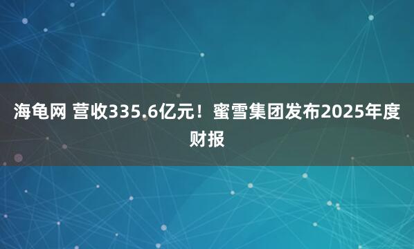 海龟网 营收335.6亿元！蜜雪集团发布2025年度财报