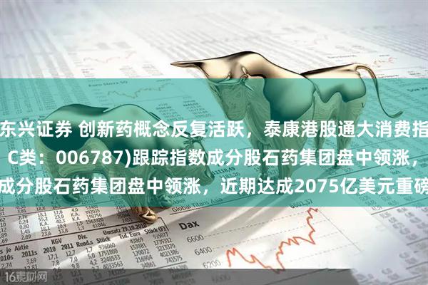 东兴证券 创新药概念反复活跃,泰康港股通大消费指数(A类:006786;C类:006787)跟踪指数成分股石药集团盘中领涨,近期达成2075亿美元重磅合作