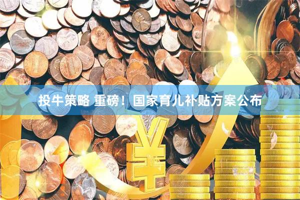 投牛策略 重磅！国家育儿补贴方案公布