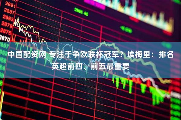中国配资网 专注于争欧联杯冠军？埃梅里：排名英超前四、前五最重要