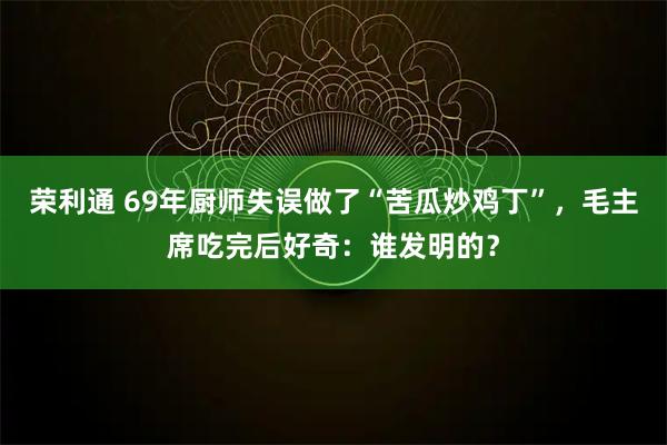 荣利通 69年厨师失误做了“苦瓜炒鸡丁”，毛主席吃完后好奇：谁发明的？