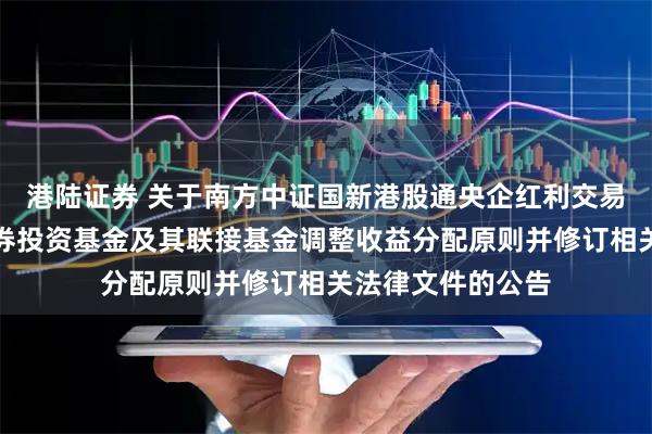 港陆证券 关于南方中证国新港股通央企红利交易型开放式指数证券投资基金及其联接基金调整收益分配原则并修订相关法律文件的公告
