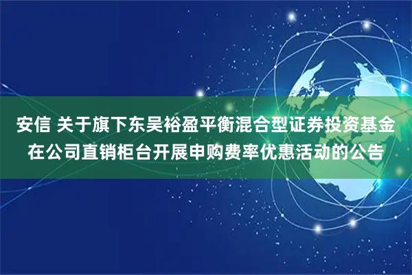安信 关于旗下东吴裕盈平衡混合型证券投资基金在公司直销柜台开展申购费率优惠活动的公告