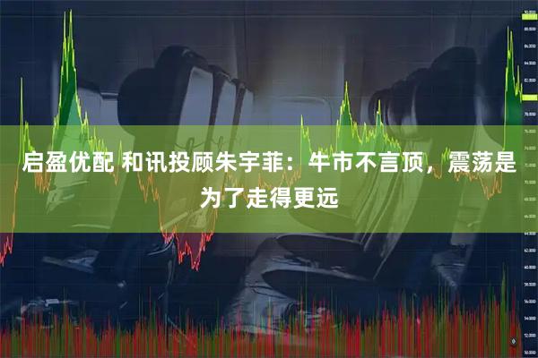 启盈优配 和讯投顾朱宇菲：牛市不言顶，震荡是为了走得更远