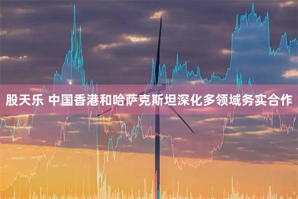 股天乐 中国香港和哈萨克斯坦深化多领域务实合作
