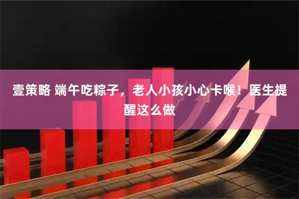 壹策略 端午吃粽子，老人小孩小心卡喉！医生提醒这么做