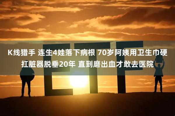K线猎手 连生4娃落下病根 70岁阿姨用卫生巾硬扛脏器脱垂20年 直到磨出血才敢去医院