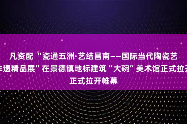 凡资配 “瓷通五洲·艺结昌南——国际当代陶瓷艺术与非遗精品展”在景德镇地标建筑“大碗”美术馆正式拉开帷幕