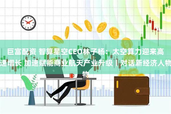 巨富配资 智算星空CEO林子杨：太空算力迎来高速增长 加速赋能商业航天产业升级丨对话新经济人物
