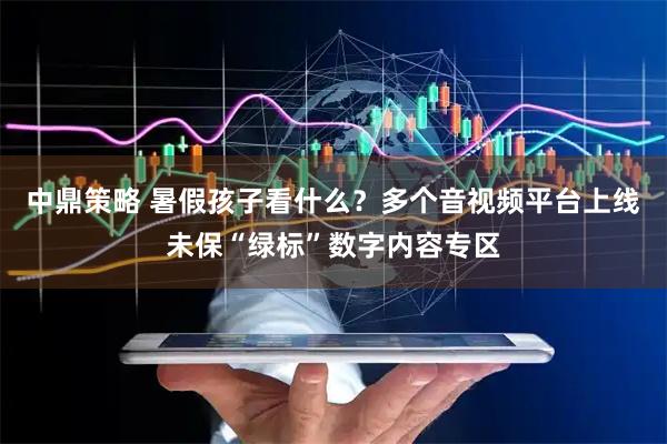 中鼎策略 暑假孩子看什么?多个音视频平台上线未保“绿标”数字内容专区