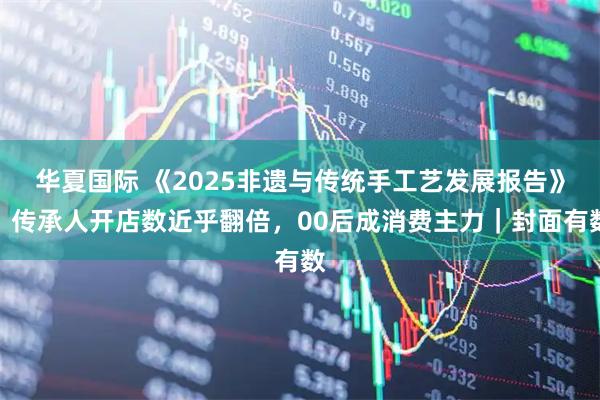 华夏国际 《2025非遗与传统手工艺发展报告》：传承人开店数近乎翻倍，00后成消费主力｜封面有数