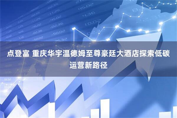 点登富 重庆华宇温德姆至尊豪廷大酒店探索低碳运营新路径