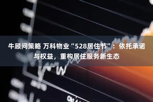 牛顾问策略 万科物业“528居住节”:依托承诺与权益,重构居住服务新生态