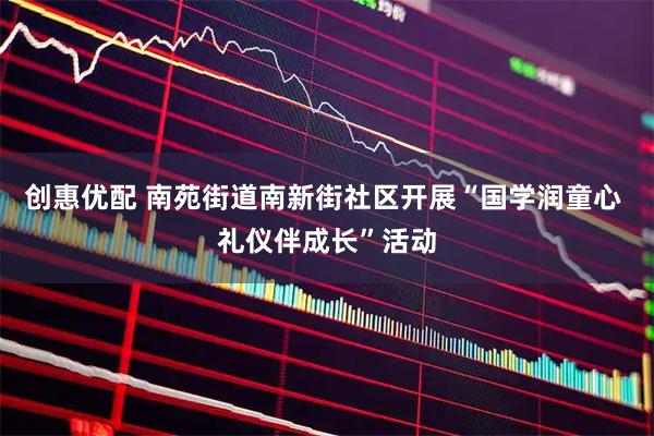创惠优配 南苑街道南新街社区开展“国学润童心 礼仪伴成长”活动
