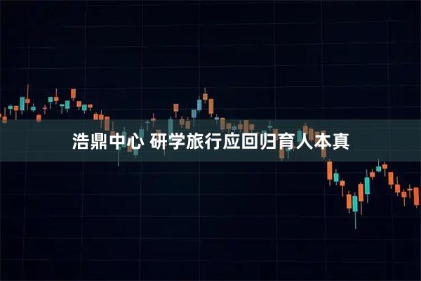 浩鼎中心 研学旅行应回归育人本真