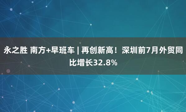 永之胜 南方+早班车 | 再创新高！深圳前7月外贸同比增长32.8%