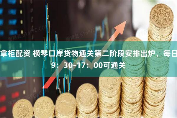 拿柜配资 横琴口岸货物通关第二阶段安排出炉，每日9：30-17：00可通关