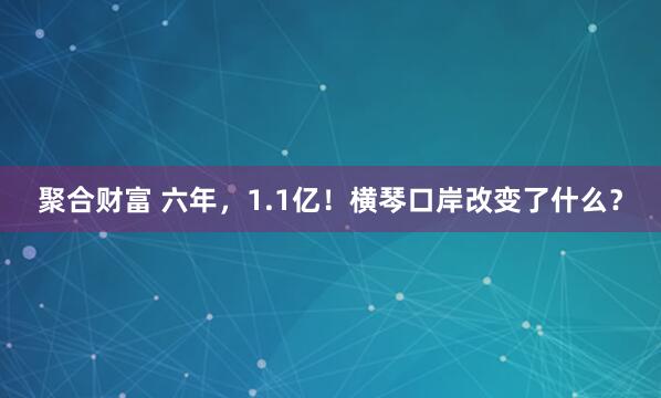 聚合财富 六年，1.1亿！横琴口岸改变了什么？