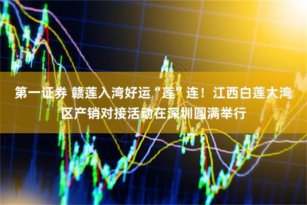 第一证券 赣莲入湾好运“莲”连！江西白莲大湾区产销对接活动在深圳圆满举行