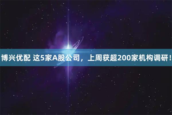 博兴优配 这5家A股公司，上周获超200家机构调研！