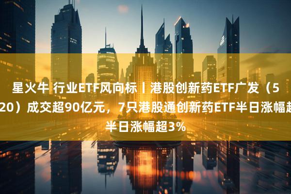 星火牛 行业ETF风向标丨港股创新药ETF广发（513120）成交超90亿元，7只港股通创新药ETF半日涨幅超3%