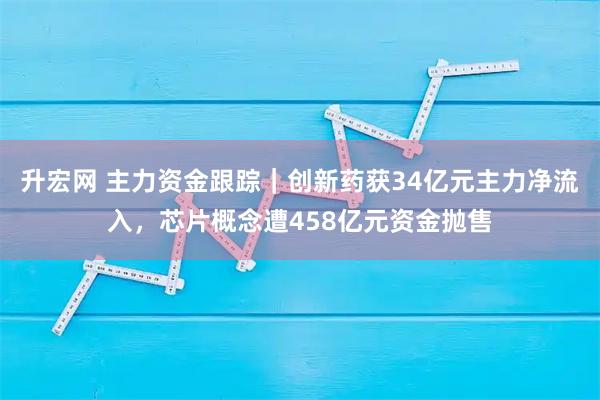 升宏网 主力资金跟踪｜创新药获34亿元主力净流入，芯片概念遭458亿元资金抛售